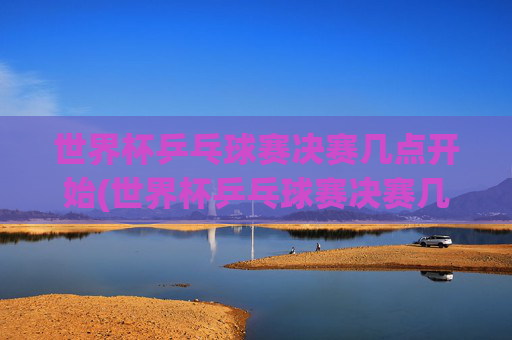 世界杯乒乓球赛决赛几点开始(世界杯乒乓球赛决赛几点开始比赛)