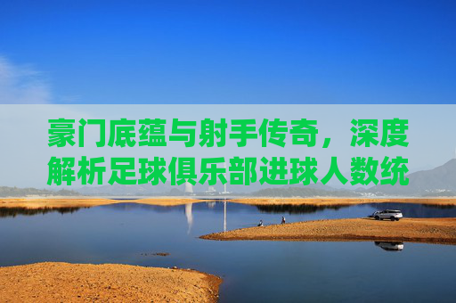 豪门底蕴与射手传奇,深度解析足球俱乐部进球人数统计