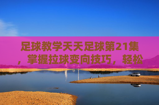 足球教学天天足球第21集,掌握拉球变向技巧,轻松摆脱防守