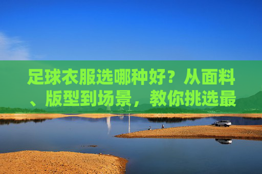 足球衣服选哪种好?从面料、版型到场景,教你挑选最合适的战袍