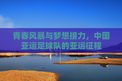 青春风暴与梦想接力,中国亚运足球队的亚运征程