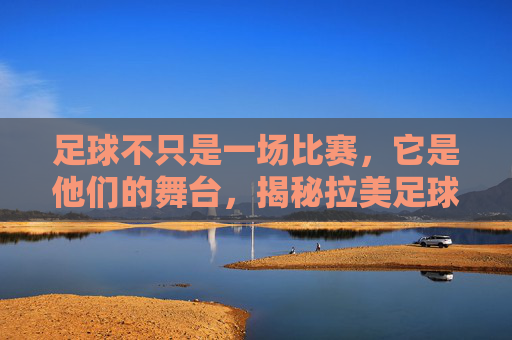 足球不只是一场比赛，它是他们的舞台，揭秘拉美足球激情解说的灵魂