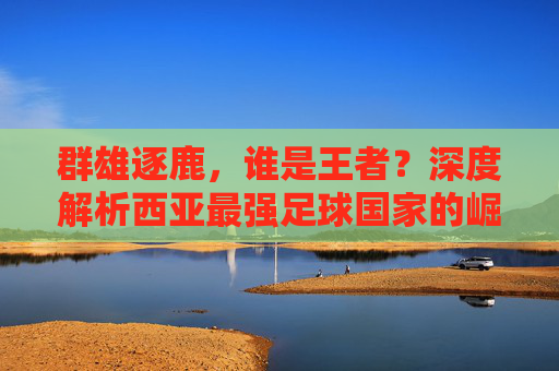 群雄逐鹿，谁是王者？深度解析西亚最强足球国家的崛起之路