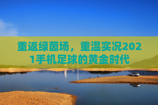 重返绿茵场，重温实况2021手机足球的黄金时代
