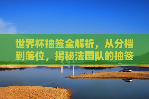世界杯抽签全解析,从分档到落位,揭秘法国队的抽签规则