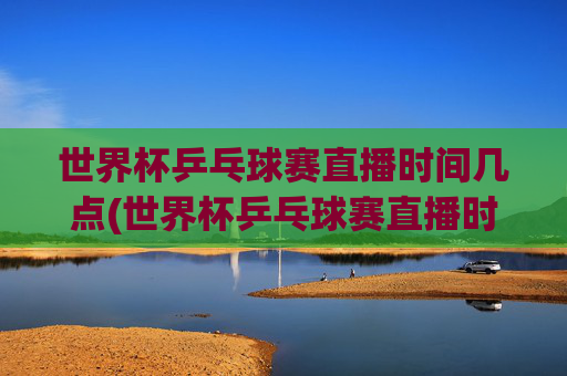 世界杯乒乓球赛直播时间几点(世界杯乒乓球赛直播时间几点开始)