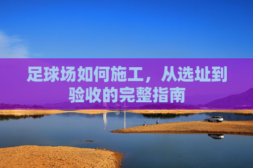 足球场如何施工，从选址到验收的完整指南