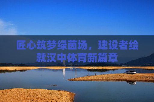 匠心筑梦绿茵场，建设者绘就汉中体育新篇章