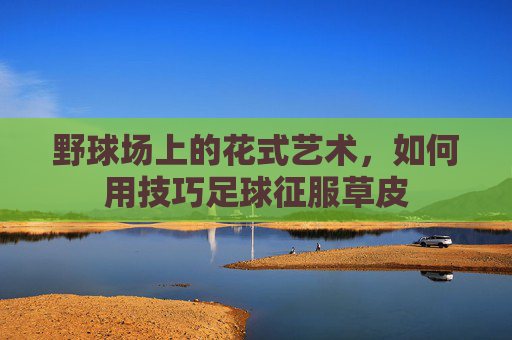 野球场上的花式艺术,如何用技巧足球征服草皮