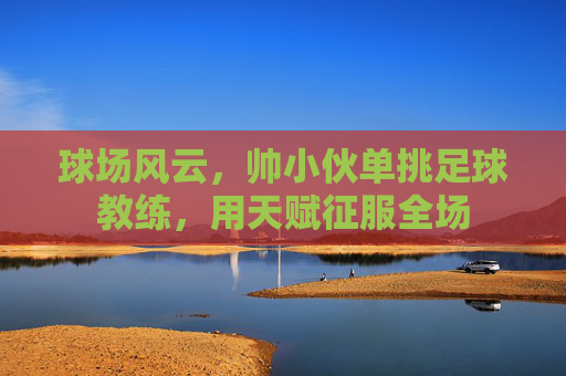 球场风云，帅小伙单挑足球教练，用天赋征服全场