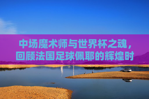 中场魔术师与世界杯之魂，回顾法国足球佩耶的辉煌时刻