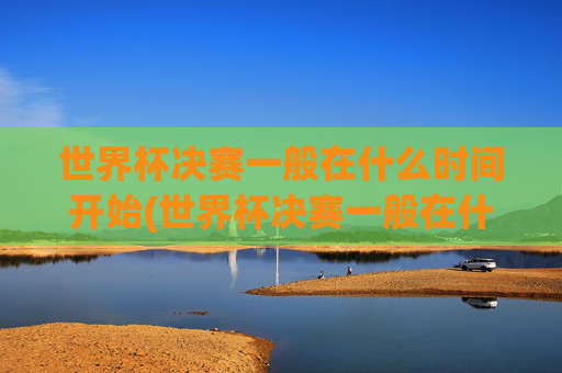 世界杯决赛一般在什么时间开始(世界杯决赛一般在什么时间开始比赛)