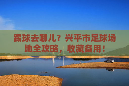 踢球去哪儿？兴平市足球场地全攻略，收藏备用！