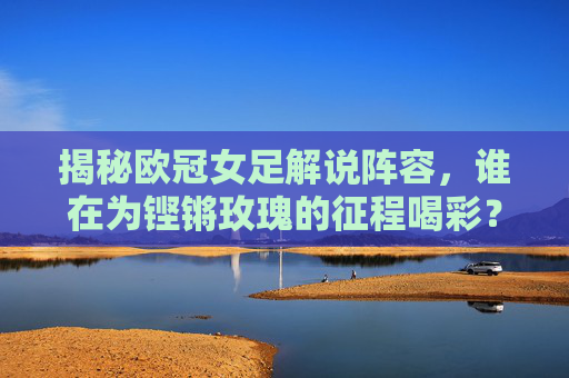 揭秘欧冠女足解说阵容，谁在为铿锵玫瑰的征程喝彩？