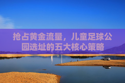 抢占黄金流量，儿童足球公园选址的五大核心策略