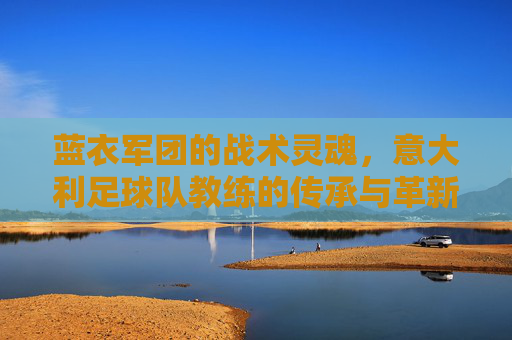 蓝衣军团的战术灵魂,意大利足球队教练的传承与革新