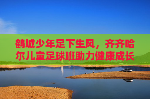 鹤城少年足下生风，齐齐哈尔儿童足球班助力健康成长