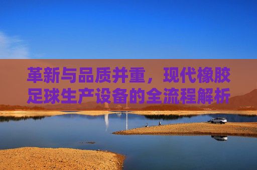 革新与品质并重,现代橡胶足球生产设备的全流程解析