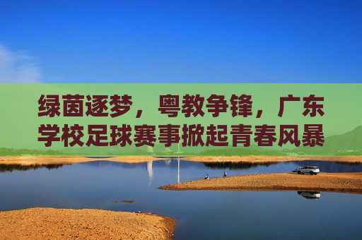 绿茵逐梦,粤教争锋,广东学校足球赛事掀起青春风暴