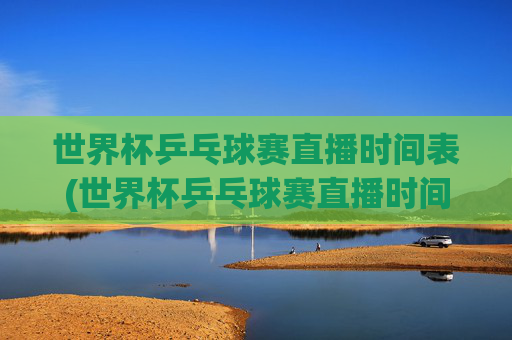 世界杯乒乓球赛直播时间表(世界杯乒乓球赛直播时间表最新)