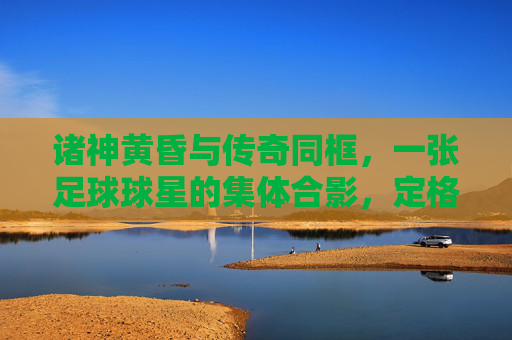 诸神黄昏与传奇同框,一张足球球星的集体合影,定格时代的绝响