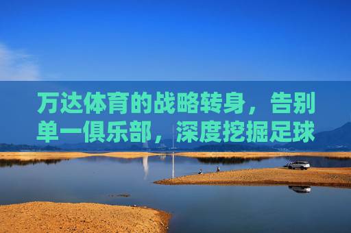 万达体育的战略转身，告别单一俱乐部，深度挖掘足球产业新蓝海