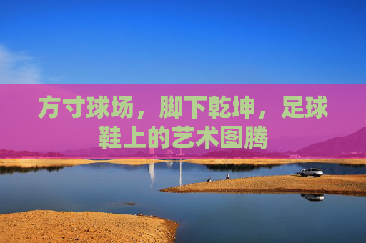 方寸球场,脚下乾坤,足球鞋上的艺术图腾