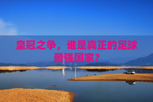 皇冠之争,谁是真正的足球最强国家?