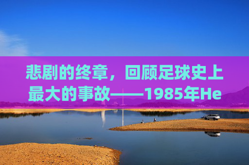 悲剧的终章,回顾足球史上最大的事故——1985年Heysel体育场灾难