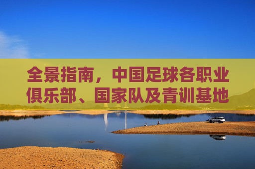 全景指南,中国足球各职业俱乐部、国家队及青训基地地址大全