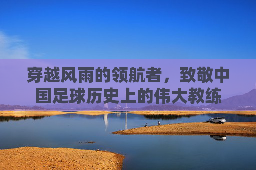 穿越风雨的领航者,致敬中国足球历史上的伟大教练