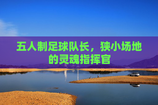 五人制足球队长，狭小场地的灵魂指挥官