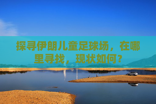 探寻伊朗儿童足球场,在哪里寻找,现状如何?