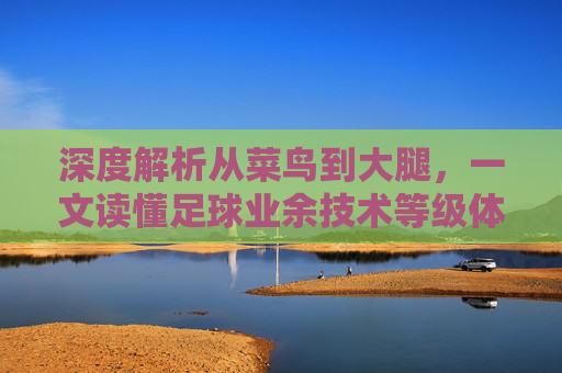 深度解析从菜鸟到大腿,一文读懂足球业余技术等级体系
