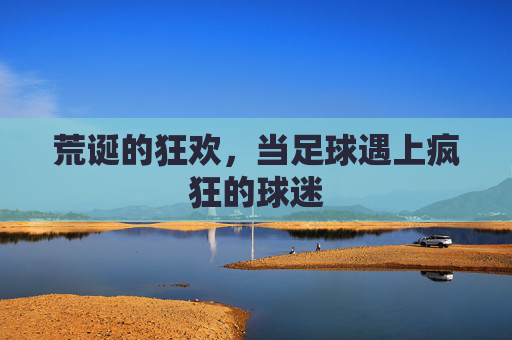 荒诞的狂欢,当足球遇上疯狂的球迷