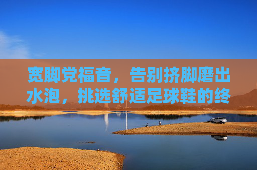 宽脚党福音,告别挤脚磨出水泡,挑选舒适足球鞋的终极指南