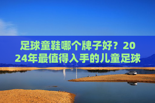 足球童鞋哪个牌子好？2024年最值得入手的儿童足球鞋推荐，家长必看！