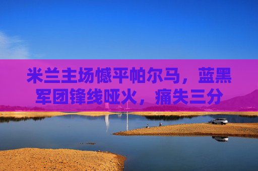 米兰主场憾平帕尔马,蓝黑军团锋线哑火,痛失三分