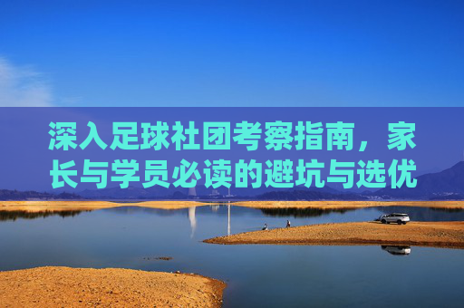 深入足球社团考察指南,家长与学员必读的避坑与选优手册