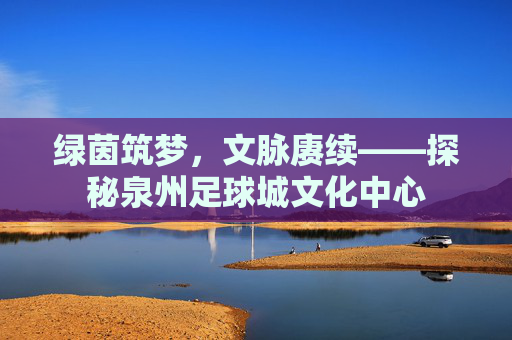 绿茵筑梦，文脉赓续——探秘泉州足球城文化中心