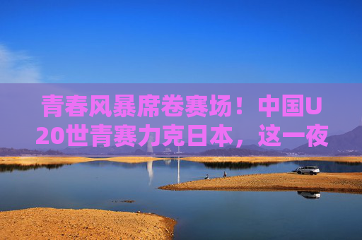 青春风暴席卷赛场!中国U20世青赛力克日本,这一夜我们等了太久