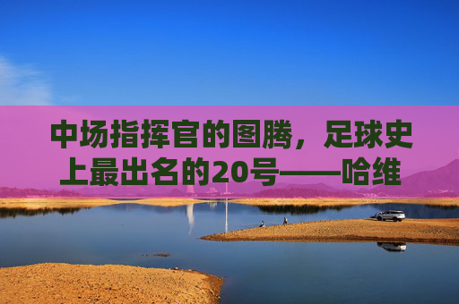 中场指挥官的图腾，足球史上最出名的20号——哈维·埃尔南德斯