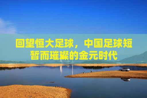 回望恒大足球，中国足球短暂而璀璨的金元时代