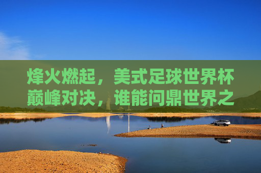 烽火燃起，美式足球世界杯巅峰对决，谁能问鼎世界之巅？