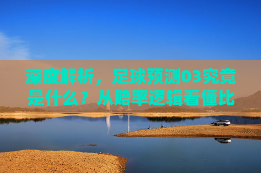 深度解析，足球预测03究竟是什么？从赔率逻辑看懂比赛走向