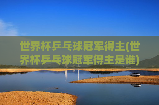 世界杯乒乓球冠军得主(世界杯乒乓球冠军得主是谁)