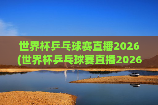 世界杯乒乓球赛直播2026(世界杯乒乓球赛直播2026赛程)