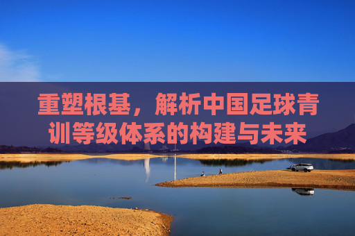 重塑根基,解析中国足球青训等级体系的构建与未来
