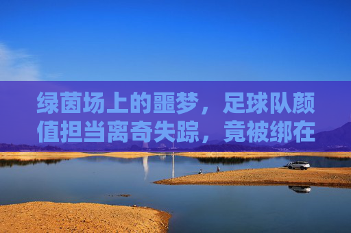 绿茵场上的噩梦，足球队颜值担当离奇失踪，竟被绑在荒废仓库！
