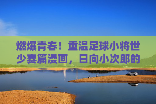 燃爆青春!重温足球小将世少赛篇漫画,日向小次郎的封神之战